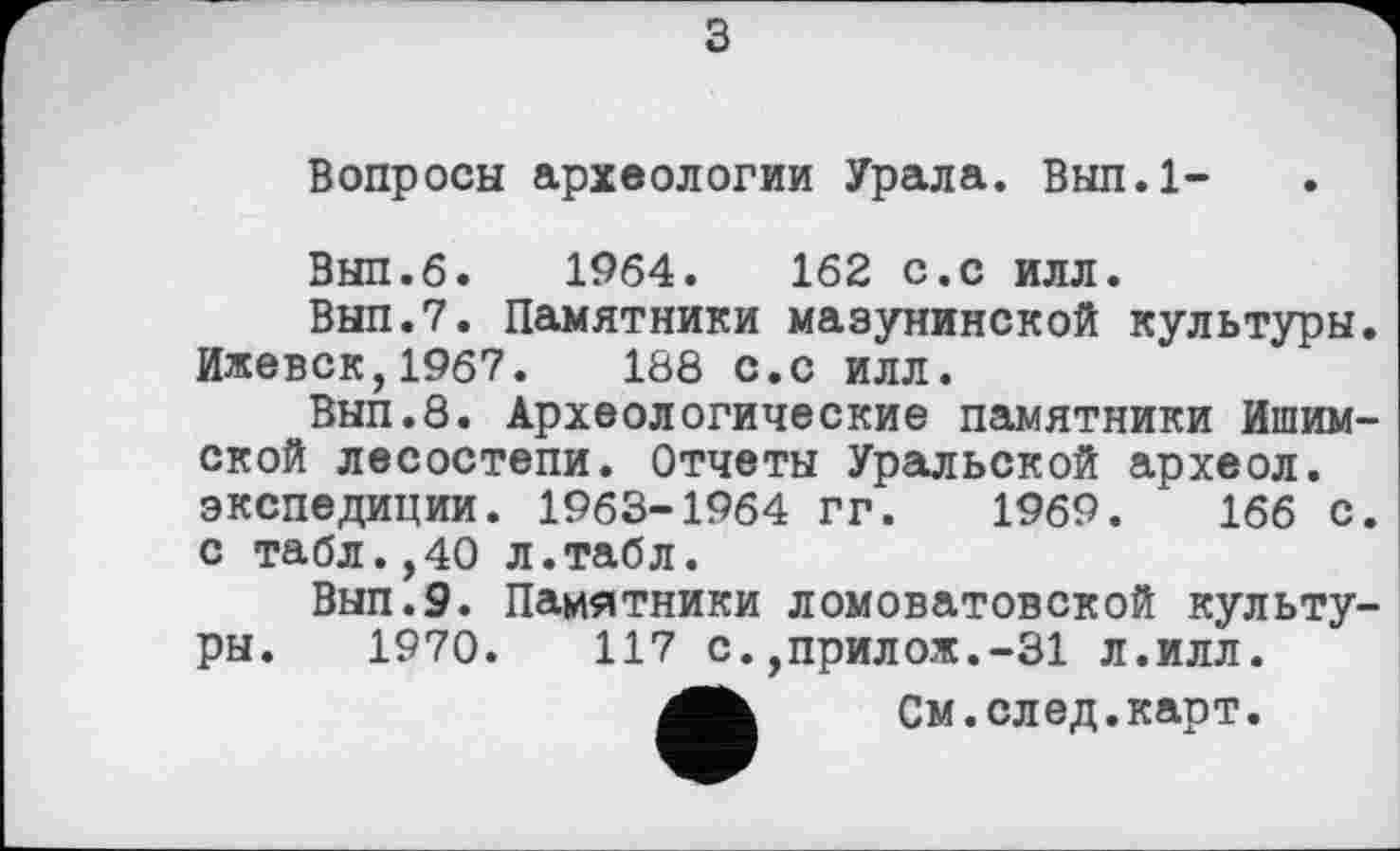 ﻿з
Вопросы археологии Урала. Вып.1-
Вып.б. 1964.	162 с.с илл.
Вып.7. Памятники мазунинской культуры Ижевск,1967.	188 с.с илл.
Вып.8. Археологические памятники Ишим ской лесостепи. Отчеты Уральской археол. экспедиции. 1963-1964 гг. 1969.	166 с
с табл.,40 л.табл.
Вып.9. Памятники ломоватовской культу ры. 1970.	117 с.,прилож.-31 л.илл.
См.след.карт.